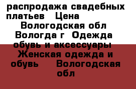 распродажа свадебных платьев › Цена ­ 3000-5000 - Вологодская обл., Вологда г. Одежда, обувь и аксессуары » Женская одежда и обувь   . Вологодская обл.